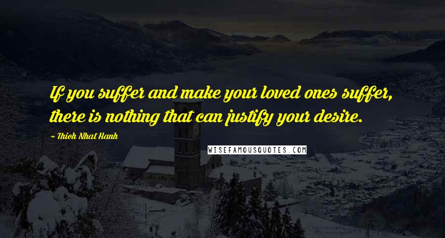 Thich Nhat Hanh Quotes: If you suffer and make your loved ones suffer, there is nothing that can justify your desire.