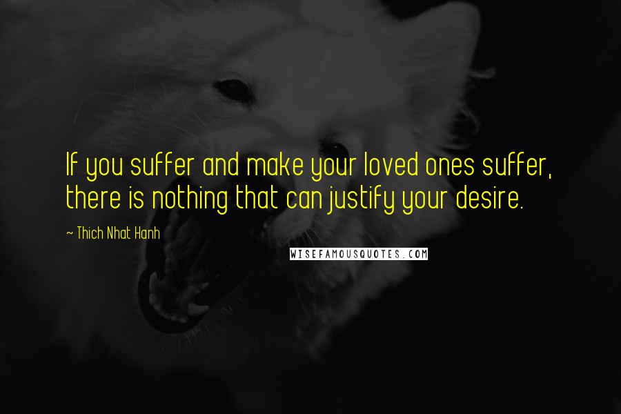 Thich Nhat Hanh Quotes: If you suffer and make your loved ones suffer, there is nothing that can justify your desire.