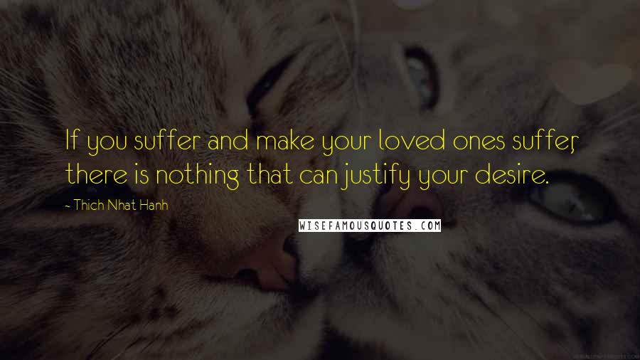 Thich Nhat Hanh Quotes: If you suffer and make your loved ones suffer, there is nothing that can justify your desire.