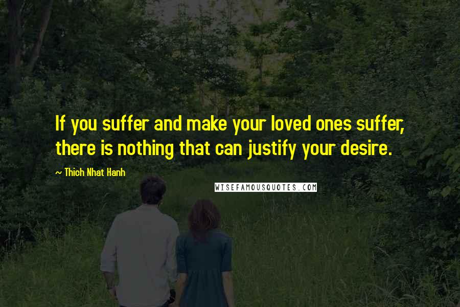 Thich Nhat Hanh Quotes: If you suffer and make your loved ones suffer, there is nothing that can justify your desire.