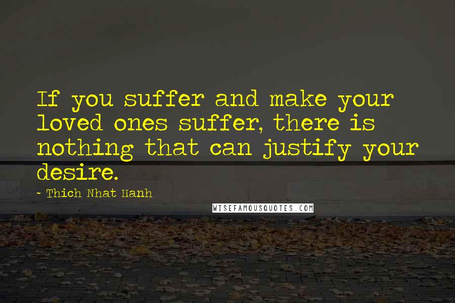 Thich Nhat Hanh Quotes: If you suffer and make your loved ones suffer, there is nothing that can justify your desire.