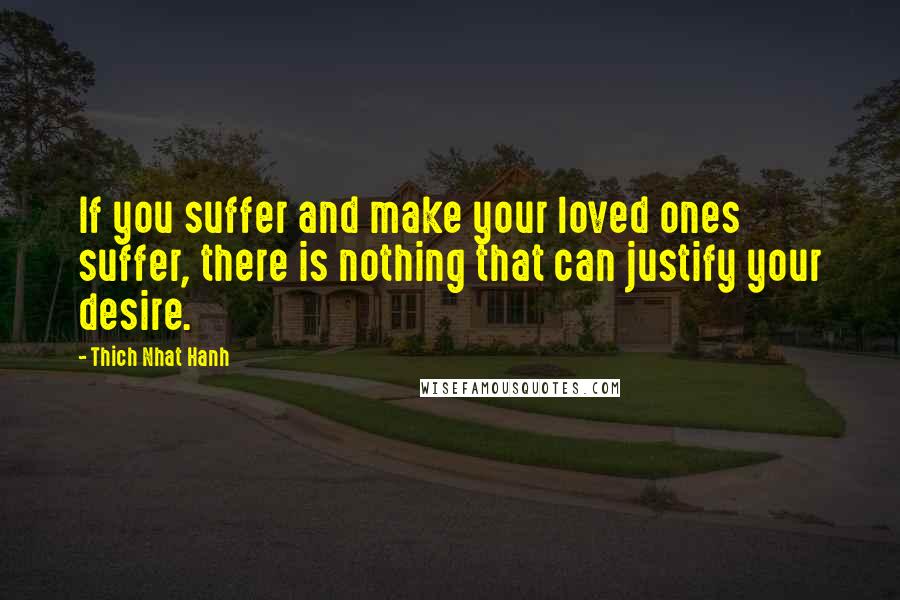 Thich Nhat Hanh Quotes: If you suffer and make your loved ones suffer, there is nothing that can justify your desire.