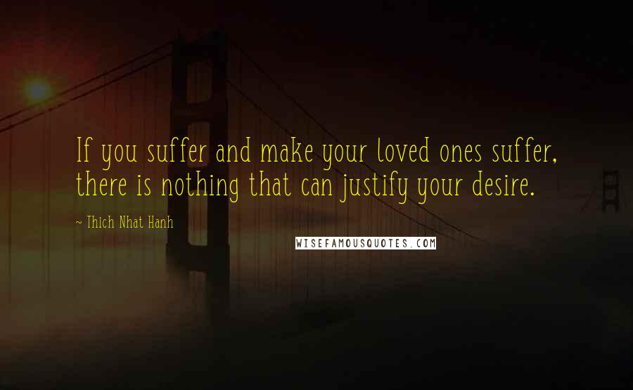 Thich Nhat Hanh Quotes: If you suffer and make your loved ones suffer, there is nothing that can justify your desire.