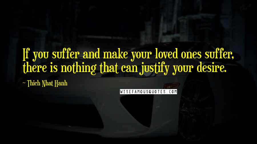 Thich Nhat Hanh Quotes: If you suffer and make your loved ones suffer, there is nothing that can justify your desire.