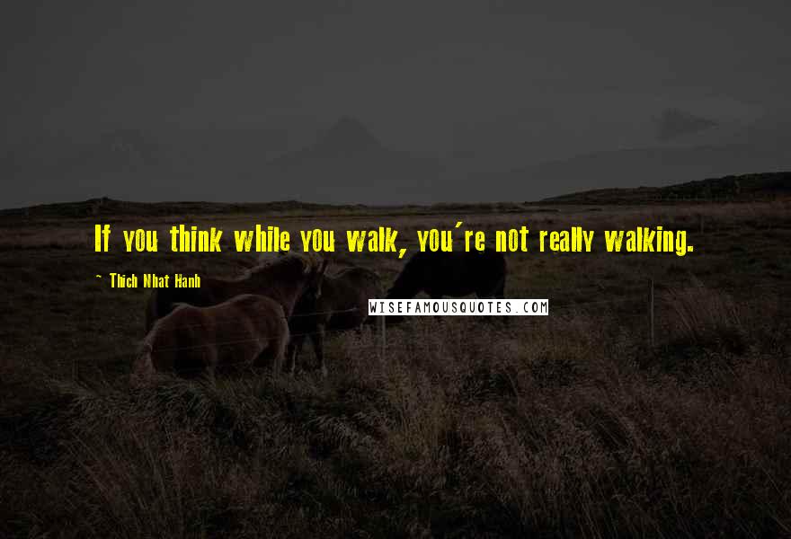 Thich Nhat Hanh Quotes: If you think while you walk, you're not really walking.