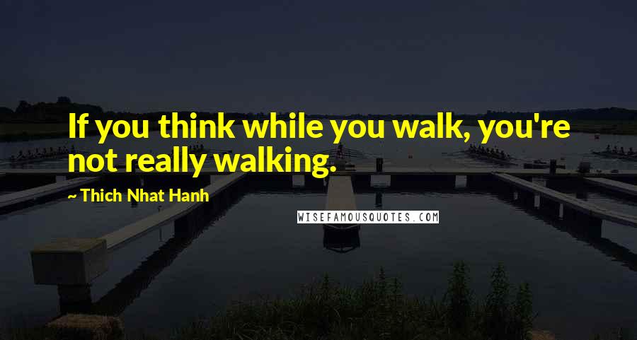 Thich Nhat Hanh Quotes: If you think while you walk, you're not really walking.