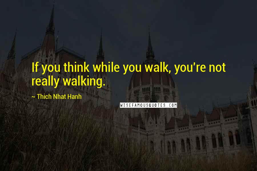 Thich Nhat Hanh Quotes: If you think while you walk, you're not really walking.