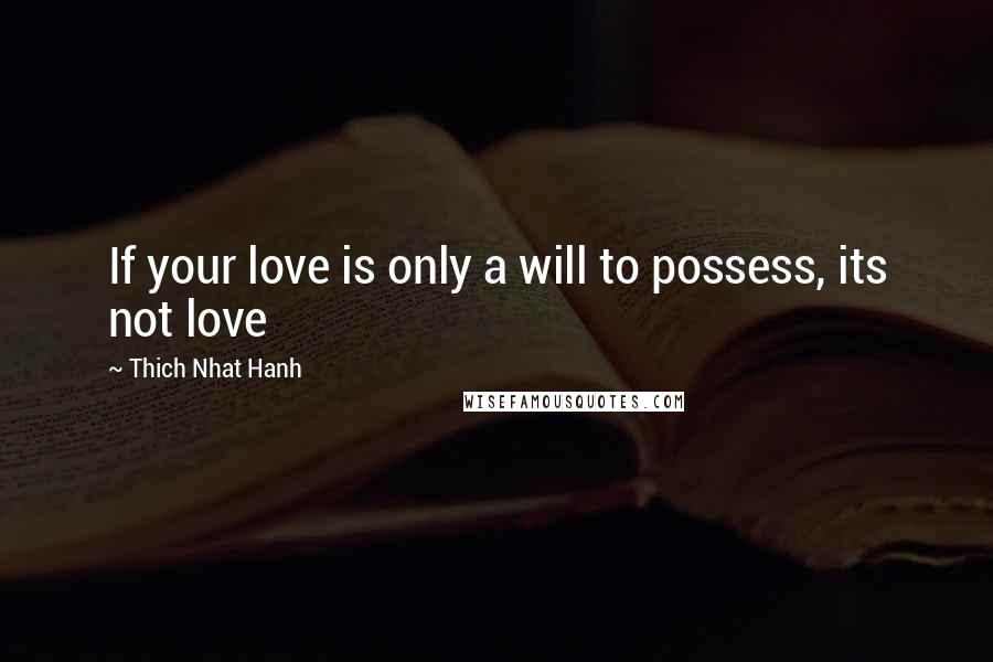 Thich Nhat Hanh Quotes: If your love is only a will to possess, its not love