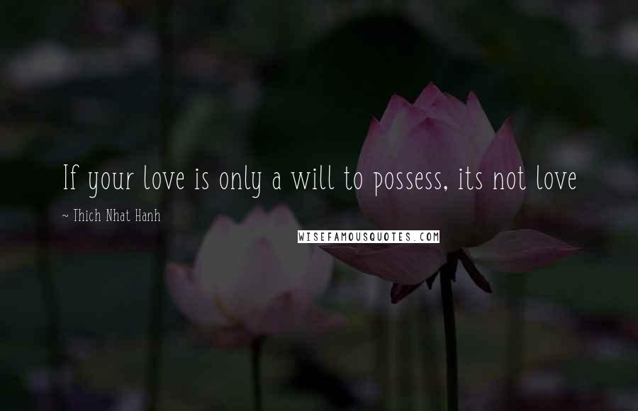 Thich Nhat Hanh Quotes: If your love is only a will to possess, its not love