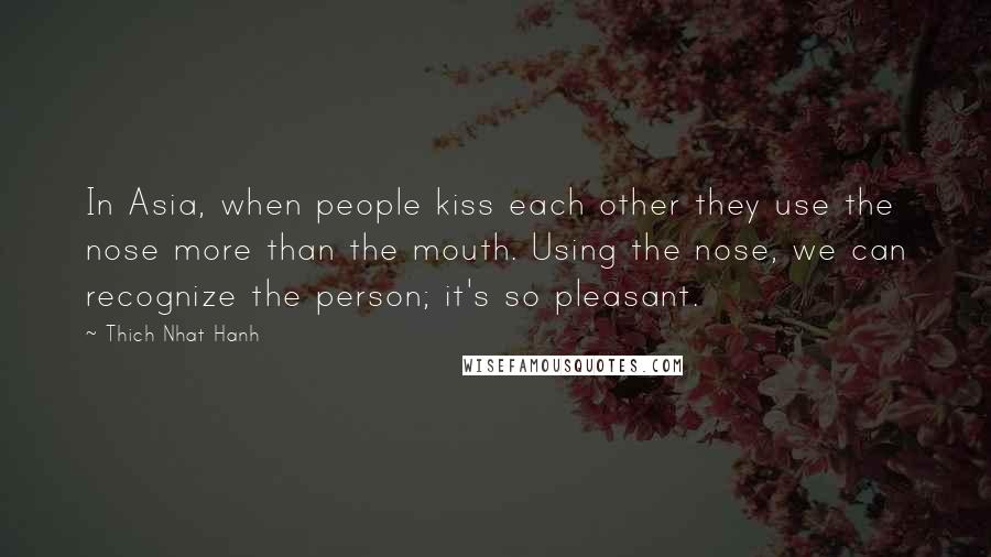 Thich Nhat Hanh Quotes: In Asia, when people kiss each other they use the nose more than the mouth. Using the nose, we can recognize the person; it's so pleasant.