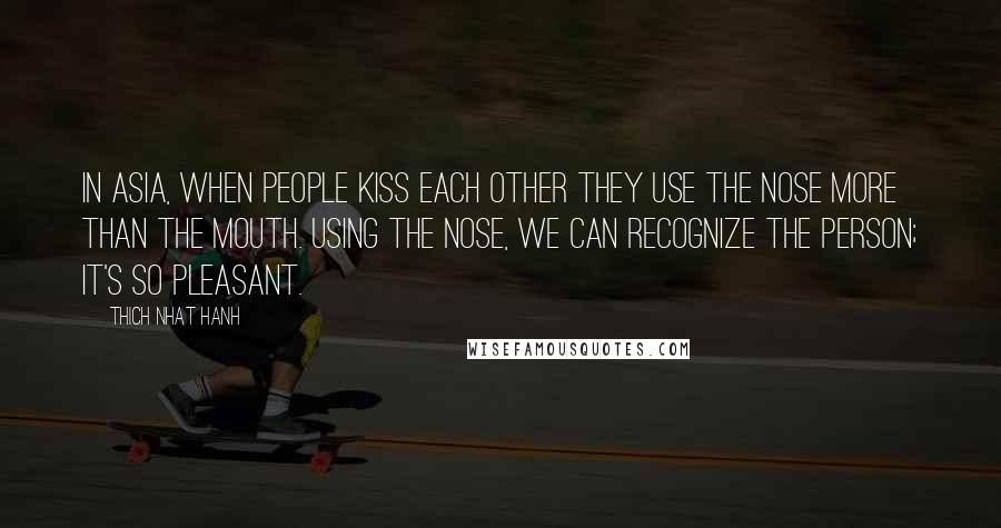 Thich Nhat Hanh Quotes: In Asia, when people kiss each other they use the nose more than the mouth. Using the nose, we can recognize the person; it's so pleasant.