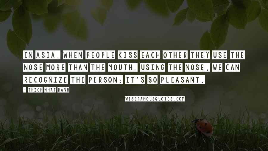 Thich Nhat Hanh Quotes: In Asia, when people kiss each other they use the nose more than the mouth. Using the nose, we can recognize the person; it's so pleasant.