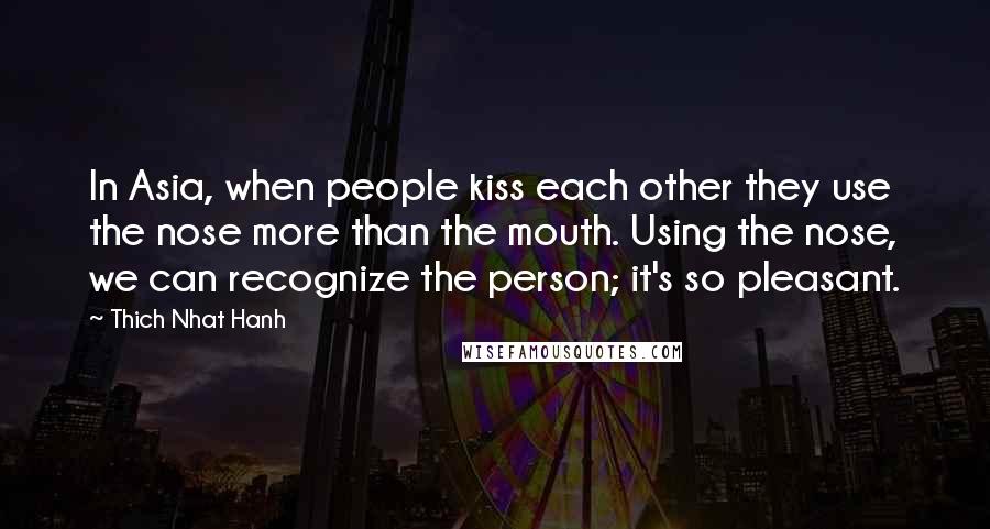 Thich Nhat Hanh Quotes: In Asia, when people kiss each other they use the nose more than the mouth. Using the nose, we can recognize the person; it's so pleasant.