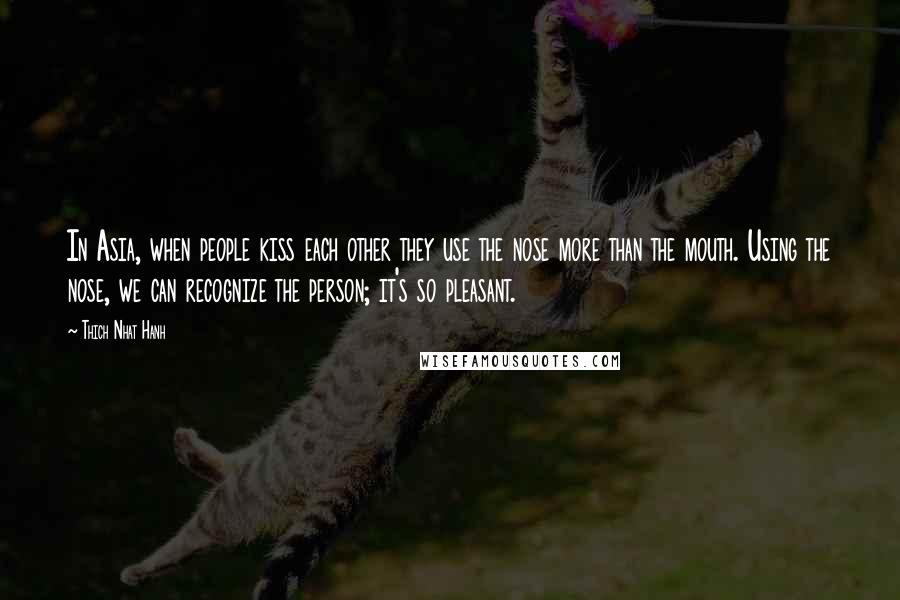 Thich Nhat Hanh Quotes: In Asia, when people kiss each other they use the nose more than the mouth. Using the nose, we can recognize the person; it's so pleasant.