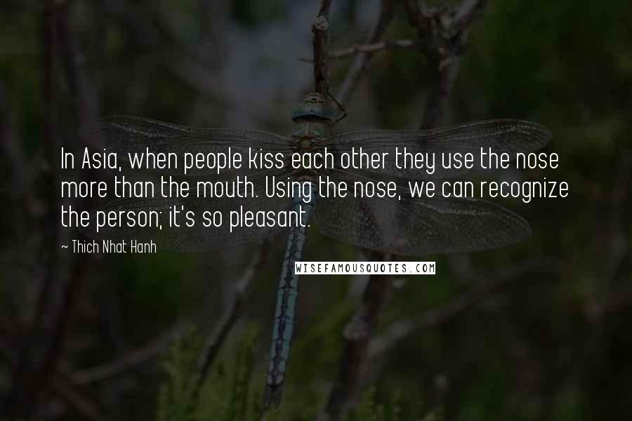 Thich Nhat Hanh Quotes: In Asia, when people kiss each other they use the nose more than the mouth. Using the nose, we can recognize the person; it's so pleasant.