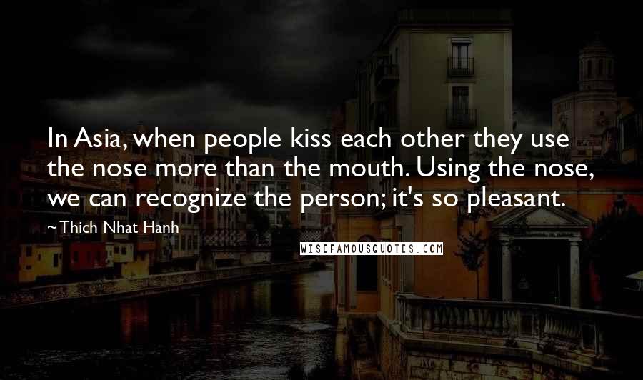 Thich Nhat Hanh Quotes: In Asia, when people kiss each other they use the nose more than the mouth. Using the nose, we can recognize the person; it's so pleasant.