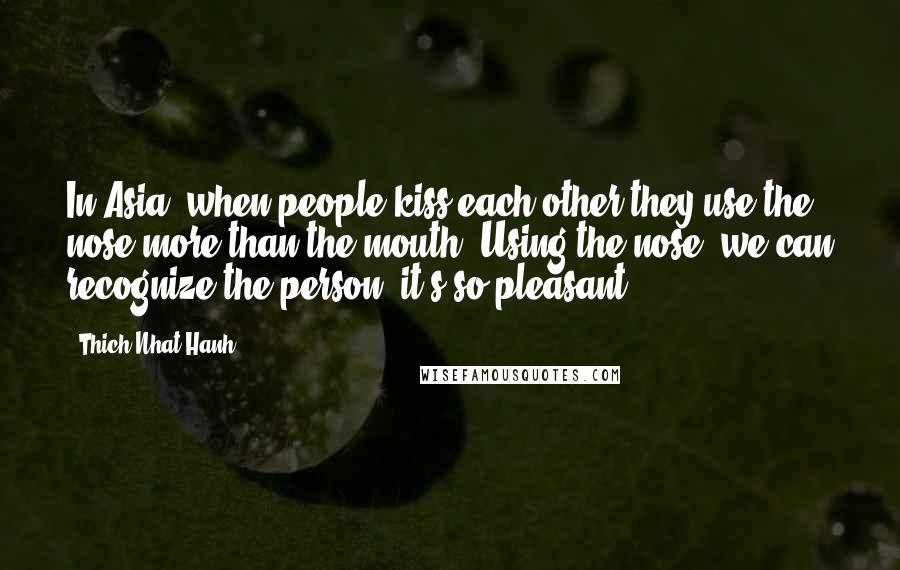 Thich Nhat Hanh Quotes: In Asia, when people kiss each other they use the nose more than the mouth. Using the nose, we can recognize the person; it's so pleasant.