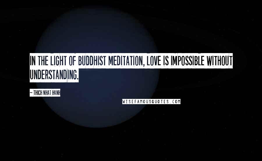 Thich Nhat Hanh Quotes: In the light of Buddhist meditation, love is impossible without understanding.