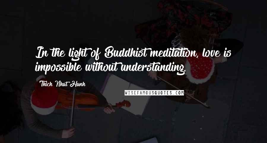 Thich Nhat Hanh Quotes: In the light of Buddhist meditation, love is impossible without understanding.