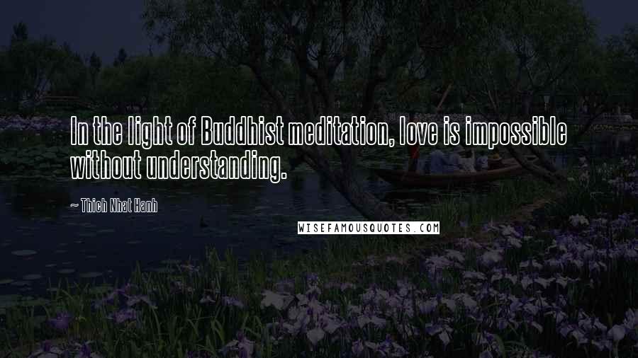 Thich Nhat Hanh Quotes: In the light of Buddhist meditation, love is impossible without understanding.