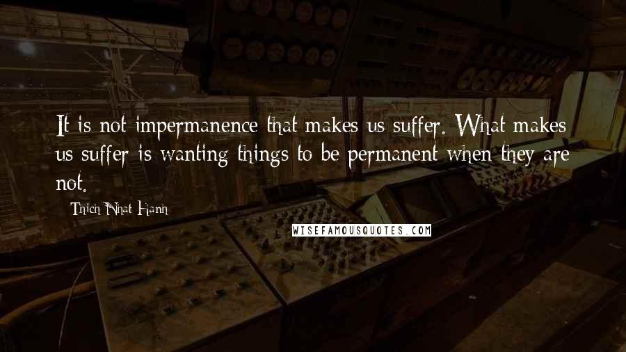 Thich Nhat Hanh Quotes: It is not impermanence that makes us suffer. What makes us suffer is wanting things to be permanent when they are not.
