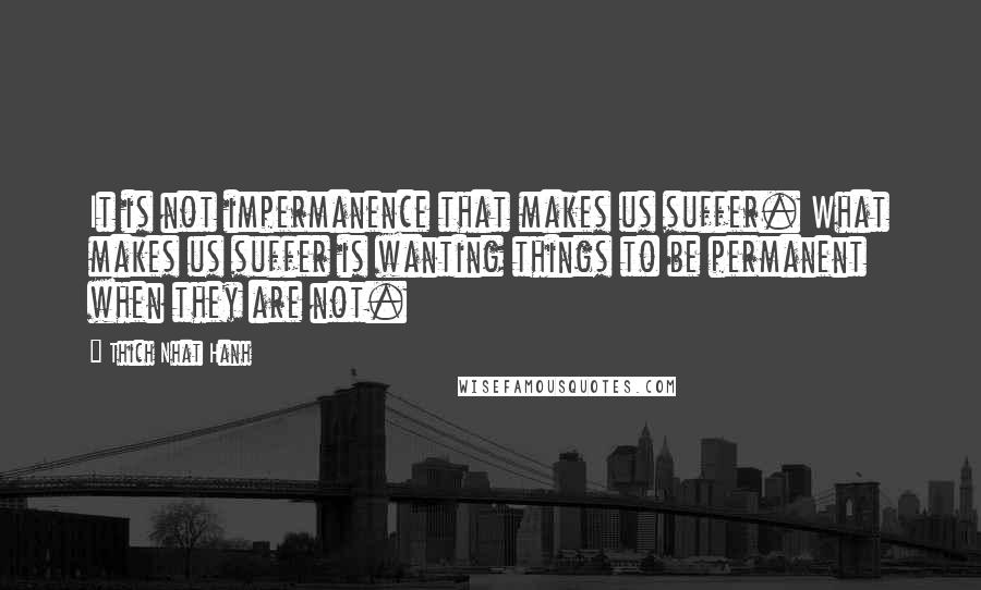 Thich Nhat Hanh Quotes: It is not impermanence that makes us suffer. What makes us suffer is wanting things to be permanent when they are not.