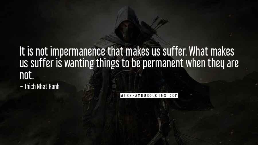 Thich Nhat Hanh Quotes: It is not impermanence that makes us suffer. What makes us suffer is wanting things to be permanent when they are not.