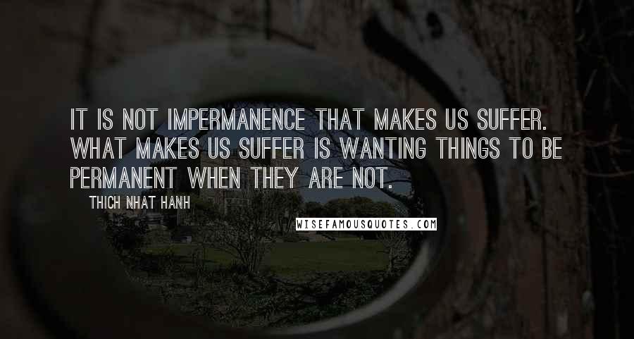 Thich Nhat Hanh Quotes: It is not impermanence that makes us suffer. What makes us suffer is wanting things to be permanent when they are not.