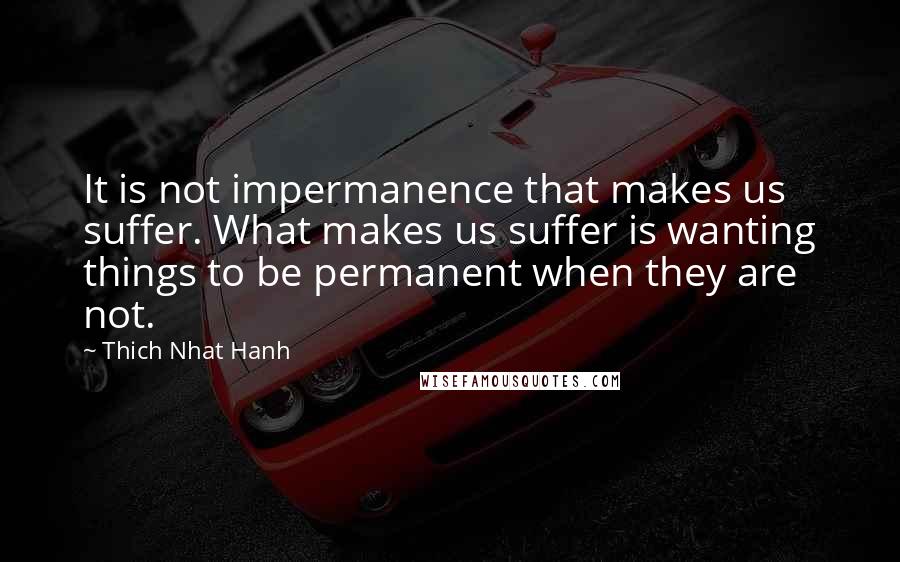 Thich Nhat Hanh Quotes: It is not impermanence that makes us suffer. What makes us suffer is wanting things to be permanent when they are not.