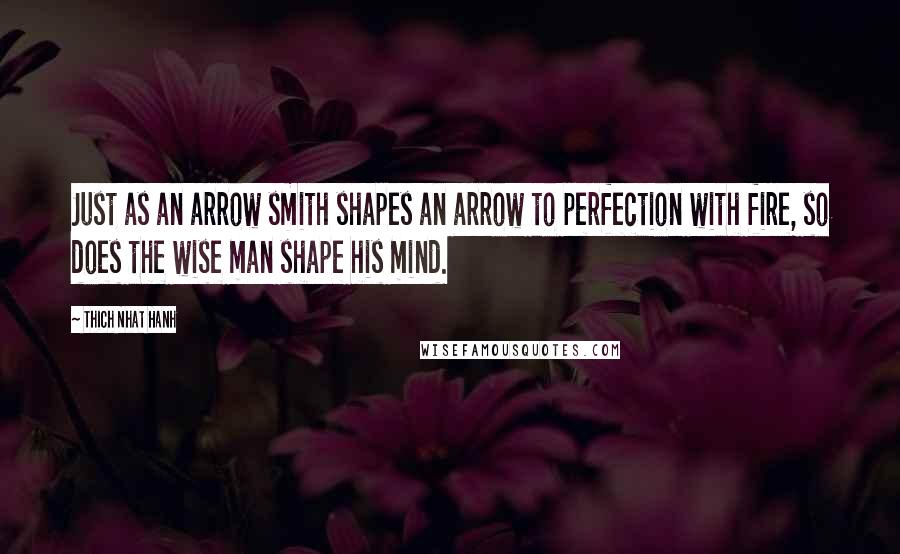 Thich Nhat Hanh Quotes: Just as an arrow smith shapes an arrow to perfection with fire, so does the wise man shape his mind.