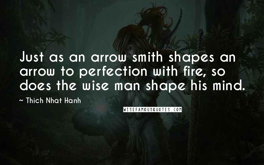 Thich Nhat Hanh Quotes: Just as an arrow smith shapes an arrow to perfection with fire, so does the wise man shape his mind.