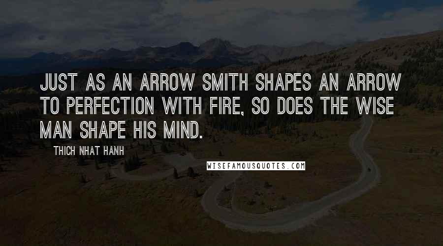 Thich Nhat Hanh Quotes: Just as an arrow smith shapes an arrow to perfection with fire, so does the wise man shape his mind.