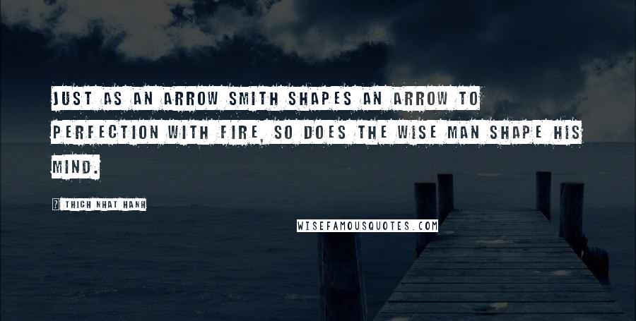 Thich Nhat Hanh Quotes: Just as an arrow smith shapes an arrow to perfection with fire, so does the wise man shape his mind.