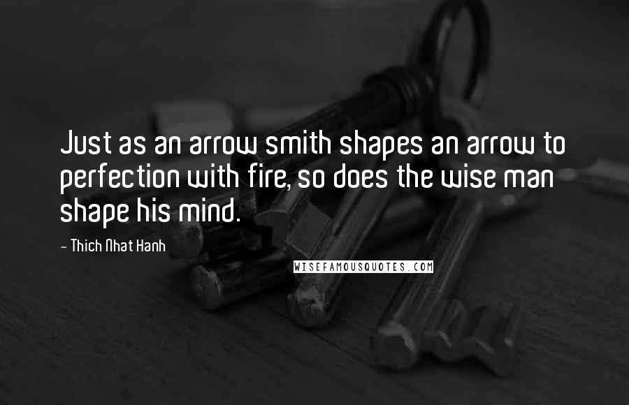 Thich Nhat Hanh Quotes: Just as an arrow smith shapes an arrow to perfection with fire, so does the wise man shape his mind.