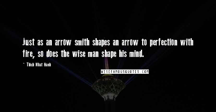 Thich Nhat Hanh Quotes: Just as an arrow smith shapes an arrow to perfection with fire, so does the wise man shape his mind.