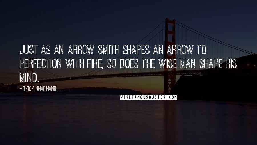 Thich Nhat Hanh Quotes: Just as an arrow smith shapes an arrow to perfection with fire, so does the wise man shape his mind.