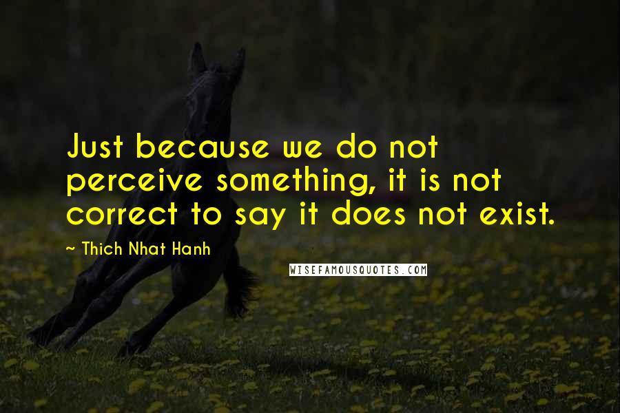 Thich Nhat Hanh Quotes: Just because we do not perceive something, it is not correct to say it does not exist.