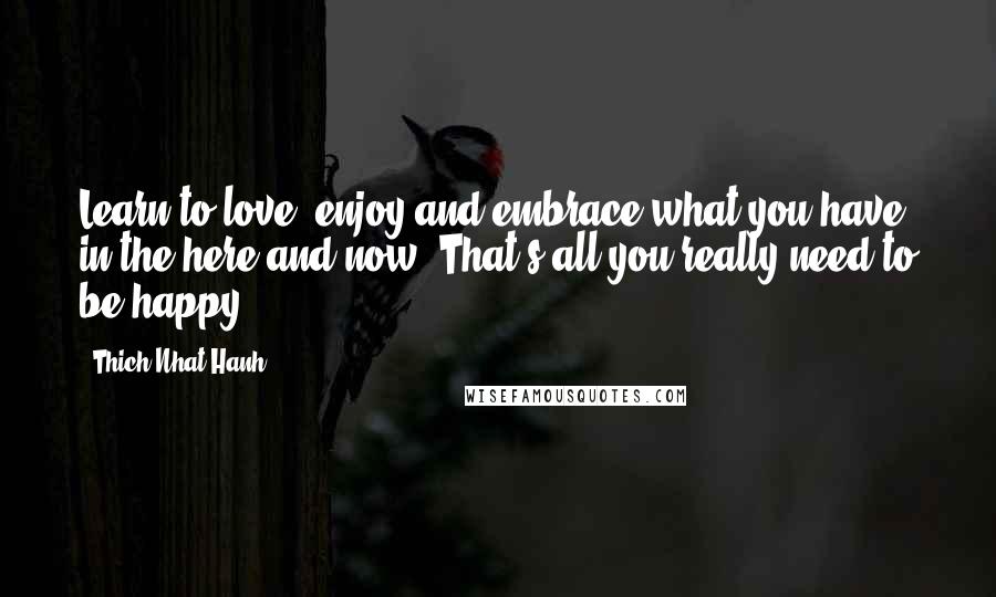 Thich Nhat Hanh Quotes: Learn to love, enjoy and embrace what you have in the here and now. That's all you really need to be happy.