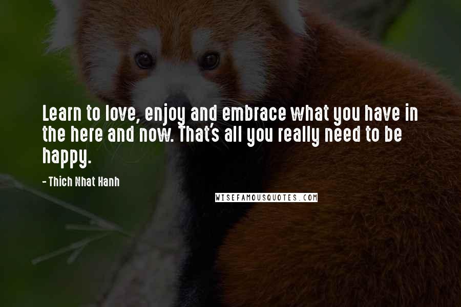 Thich Nhat Hanh Quotes: Learn to love, enjoy and embrace what you have in the here and now. That's all you really need to be happy.
