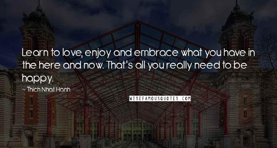 Thich Nhat Hanh Quotes: Learn to love, enjoy and embrace what you have in the here and now. That's all you really need to be happy.