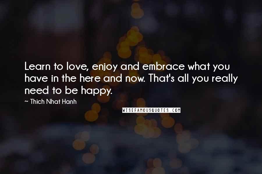 Thich Nhat Hanh Quotes: Learn to love, enjoy and embrace what you have in the here and now. That's all you really need to be happy.