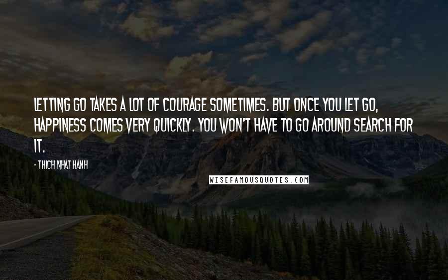 Thich Nhat Hanh Quotes: Letting go takes a lot of courage sometimes. But once you let go, happiness comes very quickly. You won't have to go around search for it.