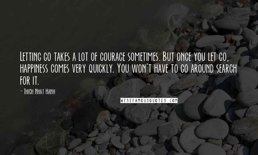 Thich Nhat Hanh Quotes: Letting go takes a lot of courage sometimes. But once you let go, happiness comes very quickly. You won't have to go around search for it.