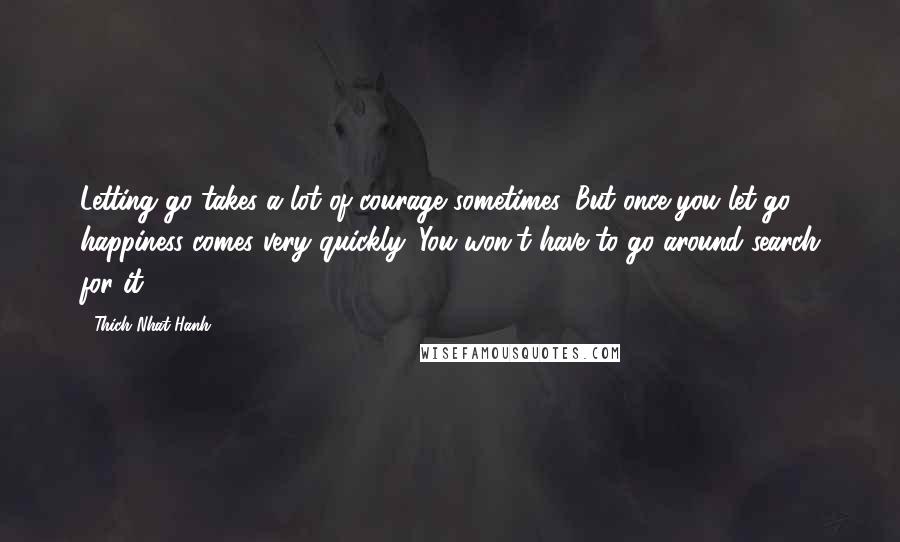 Thich Nhat Hanh Quotes: Letting go takes a lot of courage sometimes. But once you let go, happiness comes very quickly. You won't have to go around search for it.
