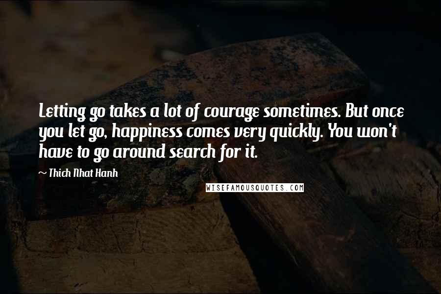 Thich Nhat Hanh Quotes: Letting go takes a lot of courage sometimes. But once you let go, happiness comes very quickly. You won't have to go around search for it.