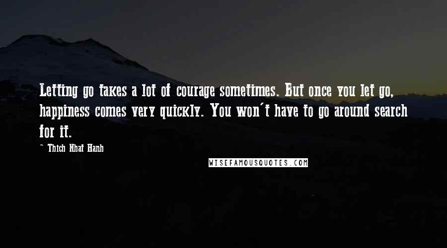 Thich Nhat Hanh Quotes: Letting go takes a lot of courage sometimes. But once you let go, happiness comes very quickly. You won't have to go around search for it.