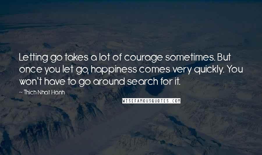 Thich Nhat Hanh Quotes: Letting go takes a lot of courage sometimes. But once you let go, happiness comes very quickly. You won't have to go around search for it.