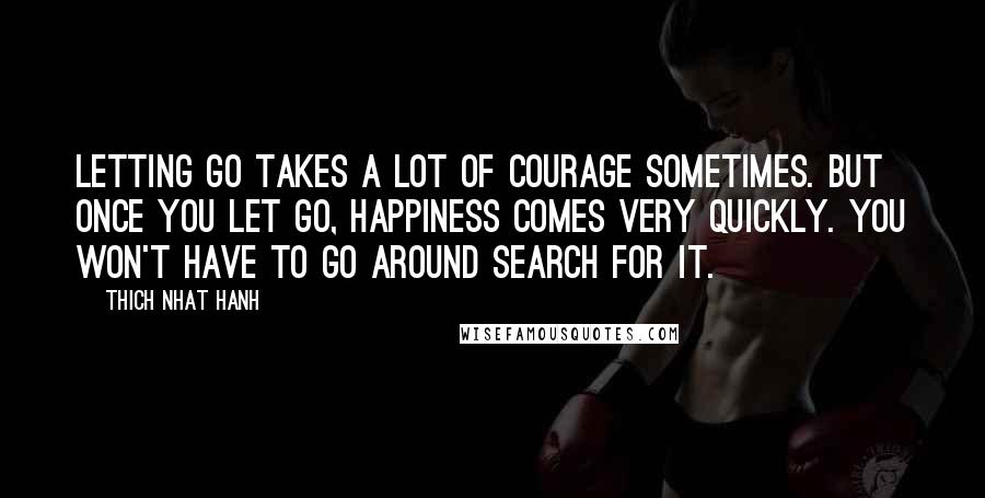 Thich Nhat Hanh Quotes: Letting go takes a lot of courage sometimes. But once you let go, happiness comes very quickly. You won't have to go around search for it.