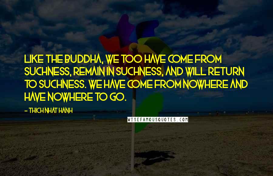 Thich Nhat Hanh Quotes: Like the Buddha, we too have come from suchness, remain in suchness, and will return to suchness. We have come from nowhere and have nowhere to go.