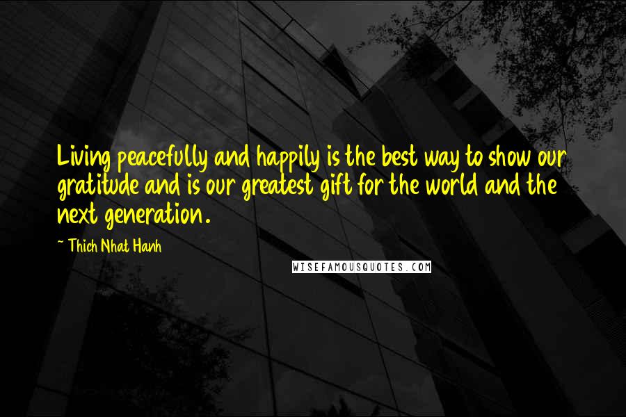 Thich Nhat Hanh Quotes: Living peacefully and happily is the best way to show our gratitude and is our greatest gift for the world and the next generation.